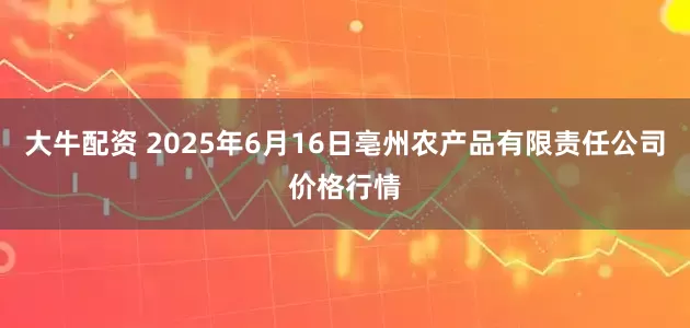 大牛配资 2025年6月16日亳州农产品有限责任公司价格行情