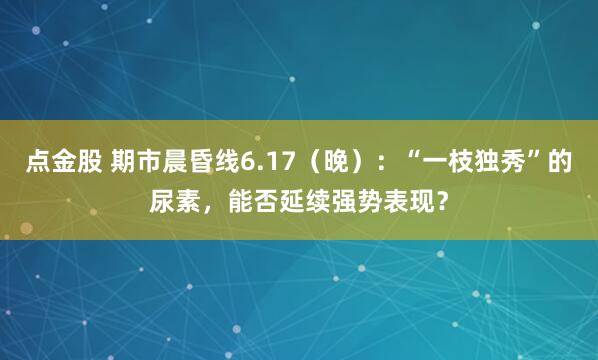 点金股 期市晨昏线6.17（晚）：“一枝独秀”的尿素，能否延续强势表现？