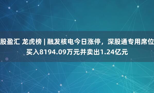股盈汇 龙虎榜 | 融发核电今日涨停，深股通专用席位买入8194.09万元并卖出1.24亿元