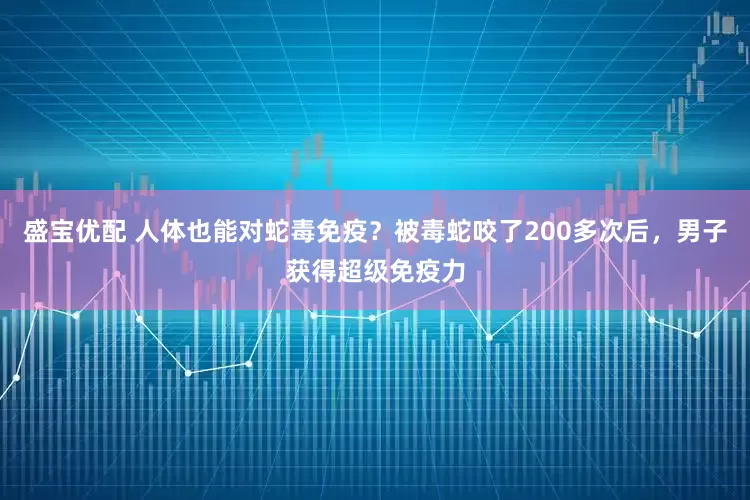 盛宝优配 人体也能对蛇毒免疫？被毒蛇咬了200多次后，男子获得超级免疫力