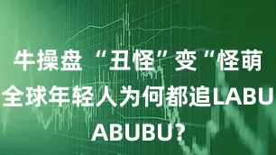 牛操盘 “丑怪”变“怪萌”，全球年轻人为何都追LABUBU？