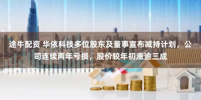 途牛配资 华依科技多位股东及董事宣布减持计划，公司连续两年亏损，股价较年初涨逾三成
