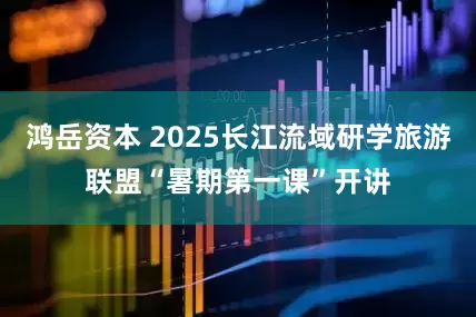鸿岳资本 2025长江流域研学旅游联盟“暑期第一课”开讲