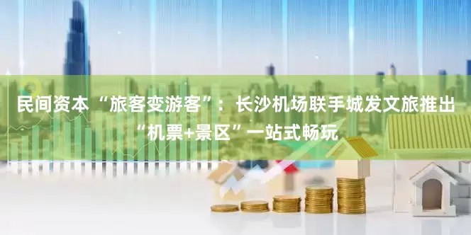 民间资本 “旅客变游客”：长沙机场联手城发文旅推出“机票+景区”一站式畅玩