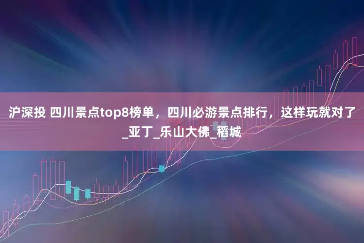 沪深投 四川景点top8榜单，四川必游景点排行，这样玩就对了_亚丁_乐山大佛_稻城