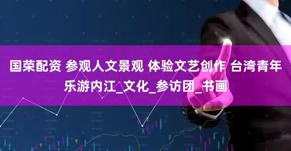 国荣配资 参观人文景观 体验文艺创作 台湾青年乐游内江_文化_参访团_书画