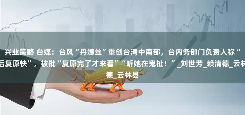 兴业策略 台媒：台风“丹娜丝”重创台湾中南部，台内务部门负责人称“灾后复原快”，被批“复原完了才来看”“听她在鬼扯！”_刘世芳_赖清德_云林县
