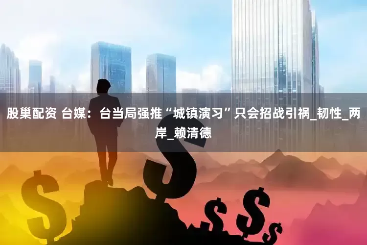 股巢配资 台媒：台当局强推“城镇演习”只会招战引祸_韧性_两岸_赖清德