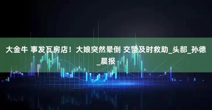 大金牛 事发瓦房店！大娘突然晕倒 交警及时救助_头部_孙德_晨报
