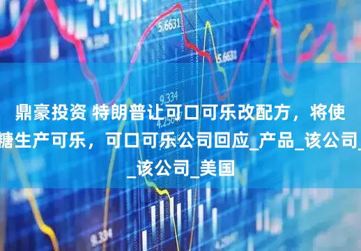 鼎豪投资 特朗普让可口可乐改配方，将使用蔗糖生产可乐，可口可乐公司回应_产品_该公司_美国