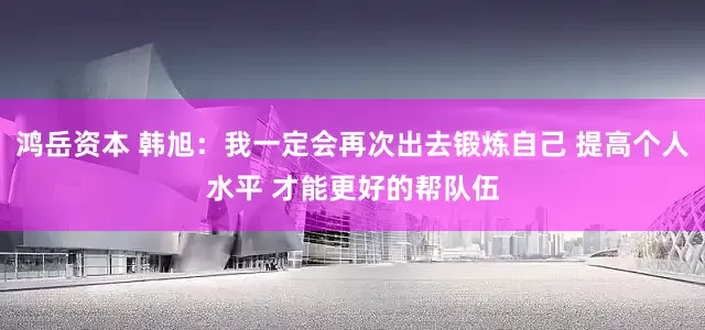 鸿岳资本 韩旭：我一定会再次出去锻炼自己 提高个人水平 才能更好的帮队伍