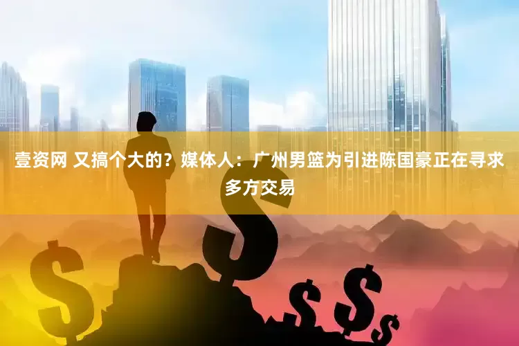 壹资网 又搞个大的？媒体人：广州男篮为引进陈国豪正在寻求多方交易
