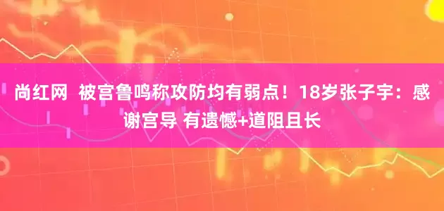尚红网  被宫鲁鸣称攻防均有弱点！18岁张子宇：感谢宫导 有遗憾+道阻且长