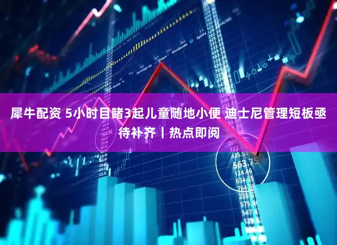 犀牛配资 5小时目睹3起儿童随地小便 迪士尼管理短板亟待补齐丨热点即阅