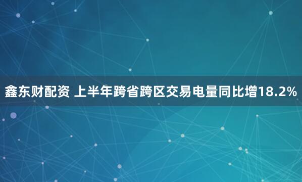 鑫东财配资 上半年跨省跨区交易电量同比增18.2%