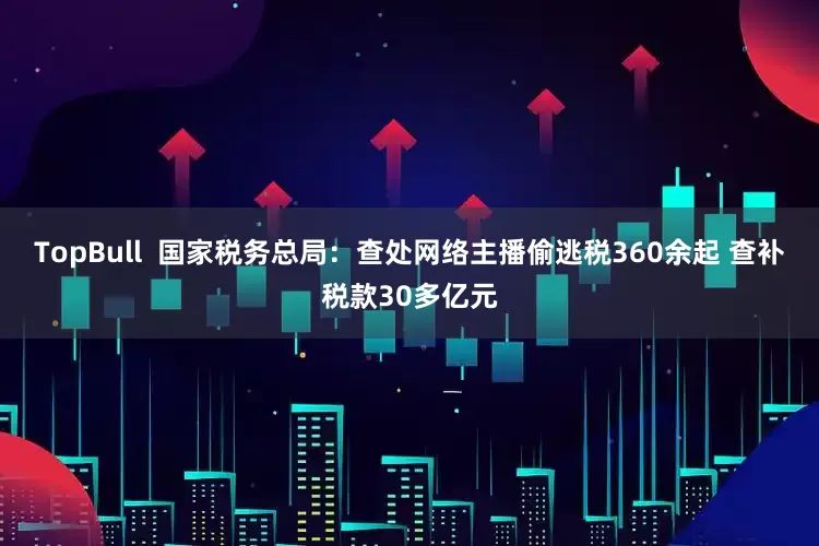 TopBull  国家税务总局：查处网络主播偷逃税360余起 查补税款30多亿元