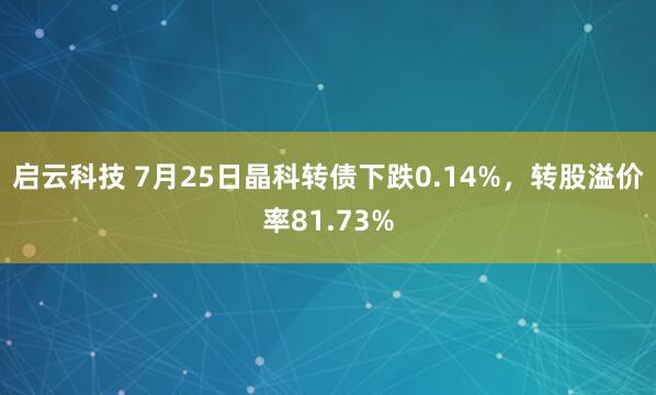 启云科技 7月25日晶科转债下跌0.14%，转股溢价率81.73%