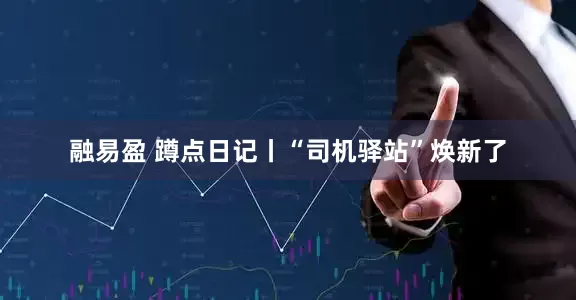 融易盈 蹲点日记丨“司机驿站”焕新了