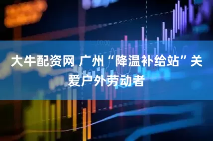 大牛配资网 广州“降温补给站”关爱户外劳动者