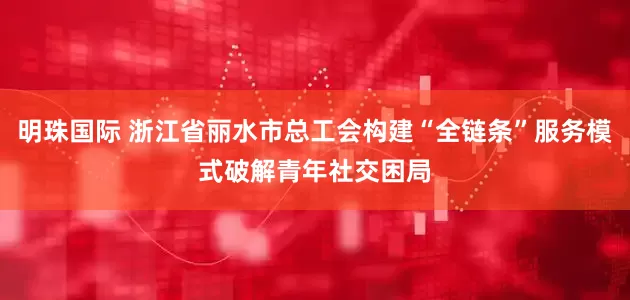 明珠国际 浙江省丽水市总工会构建“全链条”服务模式破解青年社交困局
