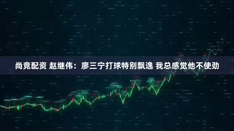 尚竞配资 赵继伟：廖三宁打球特别飘逸 我总感觉他不使劲