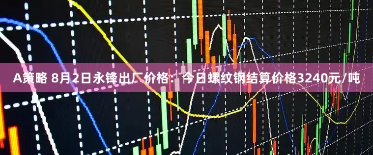 A策略 8月2日永锋出厂价格：今日螺纹钢结算价格3240元/吨
