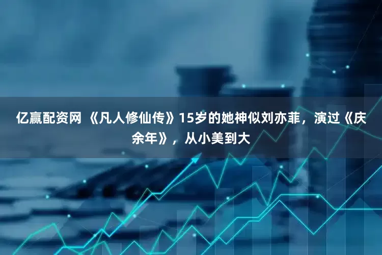 亿赢配资网 《凡人修仙传》15岁的她神似刘亦菲，演过《庆余年》，从小美到大