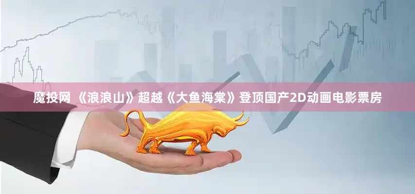 魔投网 《浪浪山》超越《大鱼海棠》登顶国产2D动画电影票房