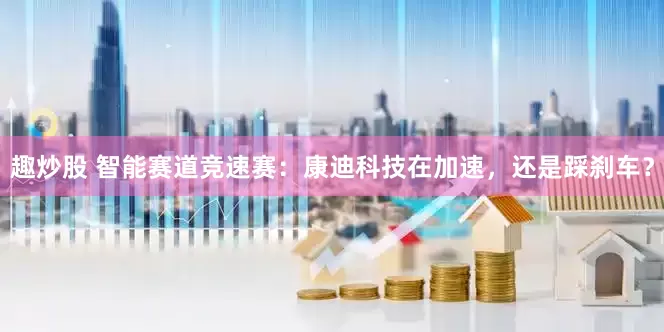 趣炒股 智能赛道竞速赛：康迪科技在加速，还是踩刹车？
