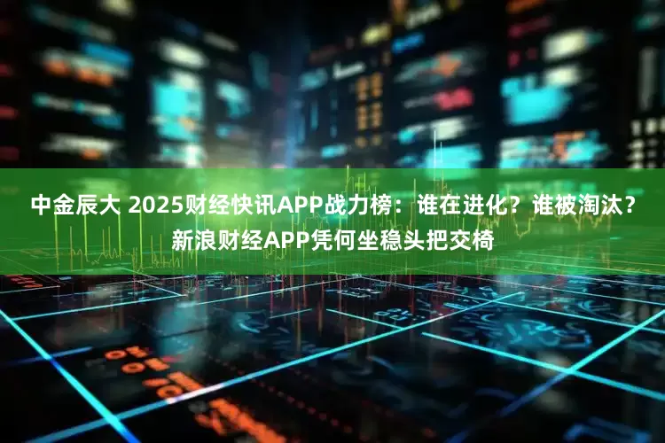 中金辰大 2025财经快讯APP战力榜：谁在进化？谁被淘汰？新浪财经APP凭何坐稳头把交椅