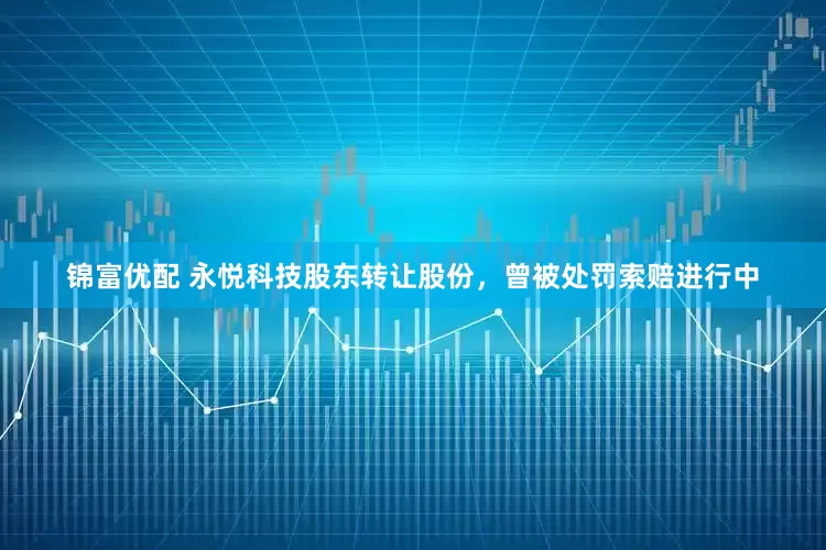 锦富优配 永悦科技股东转让股份，曾被处罚索赔进行中