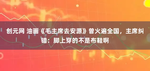 创元网 油画《毛主席去安源》曾火遍全国，主席纠错：脚上穿的不是布鞋啊