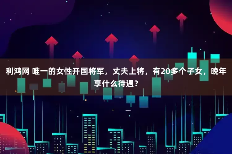 利鸿网 唯一的女性开国将军，丈夫上将，有20多个子女，晚年享什么待遇？