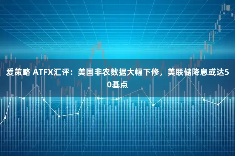 爱策略 ATFX汇评：美国非农数据大幅下修，美联储降息或达50基点