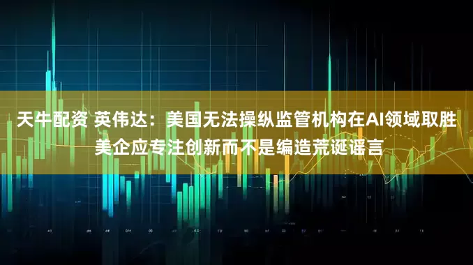 天牛配资 英伟达：美国无法操纵监管机构在AI领域取胜 美企应专注创新而不是编造荒诞谣言