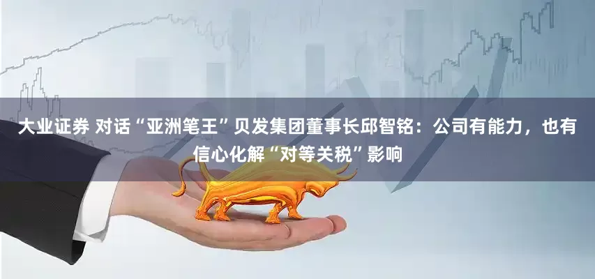 大业证券 对话“亚洲笔王”贝发集团董事长邱智铭：公司有能力，也有信心化解“对等关税”影响