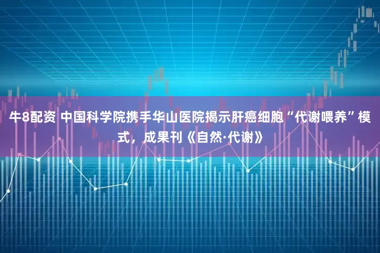 牛8配资 中国科学院携手华山医院揭示肝癌细胞“代谢喂养”模式，成果刊《自然·代谢》