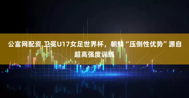 公富网配资 卫冕U17女足世界杯，朝鲜“压倒性优势”源自超高强度训练