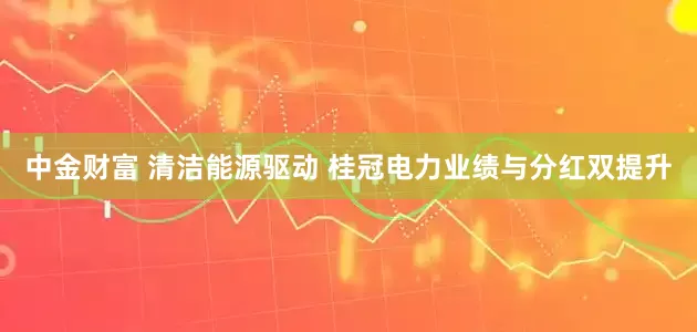 中金财富 清洁能源驱动 桂冠电力业绩与分红双提升