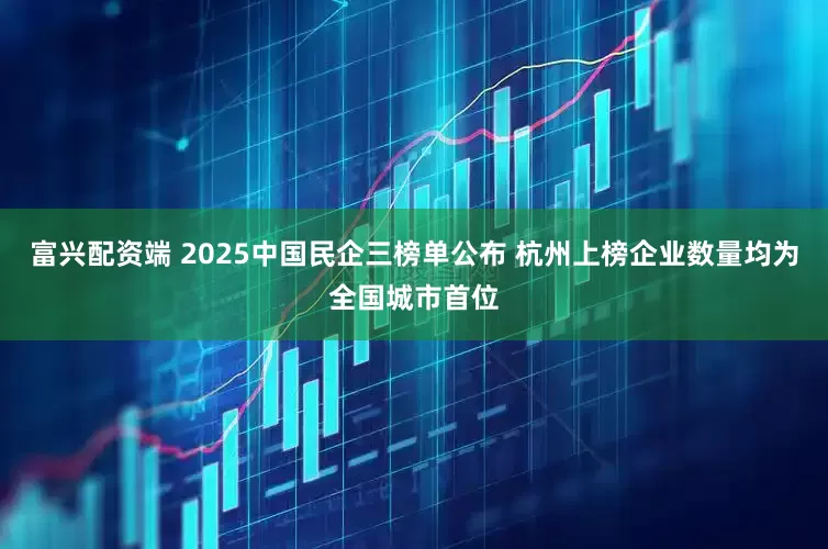富兴配资端 2025中国民企三榜单公布 杭州上榜企业数量均为全国城市首位
