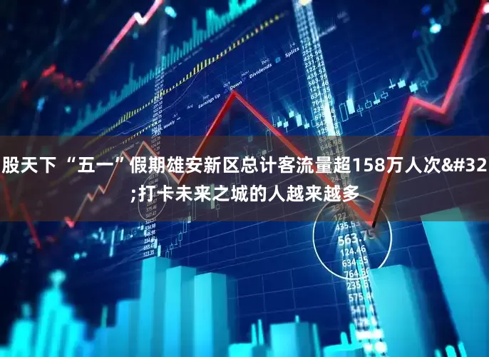 股天下 “五一”假期雄安新区总计客流量超158万人次 打卡未来之城的人越来越多