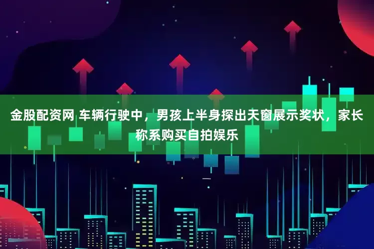 金股配资网 车辆行驶中，男孩上半身探出天窗展示奖状，家长称系购买自拍娱乐
